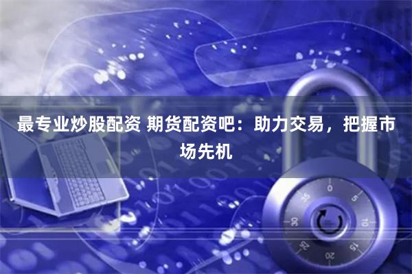 最专业炒股配资 期货配资吧：助力交易，把握市场先机