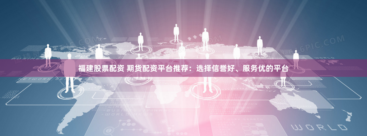 福建股票配资 期货配资平台推荐：选择信誉好、服务优的平台