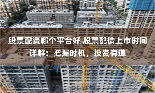 股票配资哪个平台好 股票配债上市时间详解：把握时机，投资有道