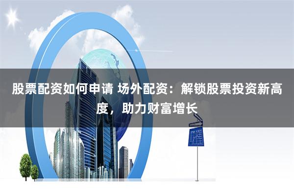 股票配资如何申请 场外配资：解锁股票投资新高度，助力财富增长