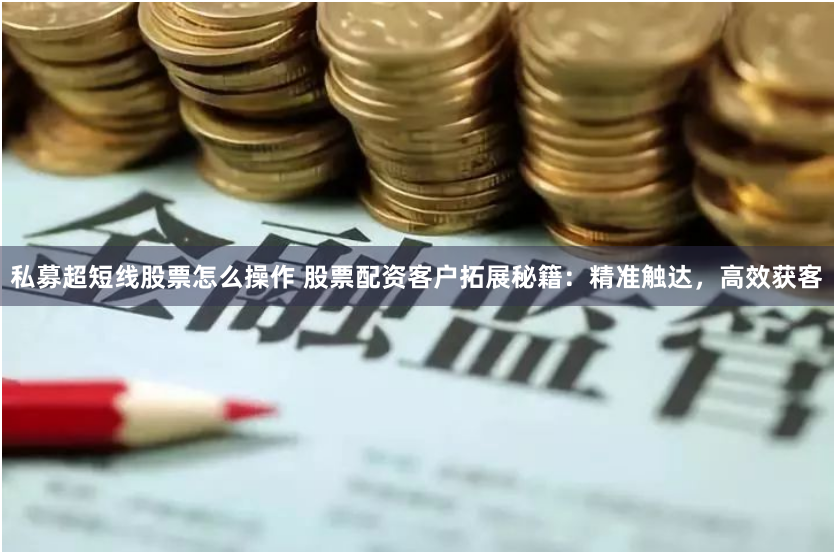 私募超短线股票怎么操作 股票配资客户拓展秘籍：精准触达，高效获客