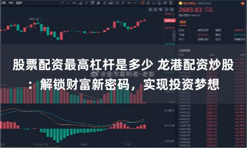 股票配资最高杠杆是多少 龙港配资炒股：解锁财富新密码，实现投资梦想
