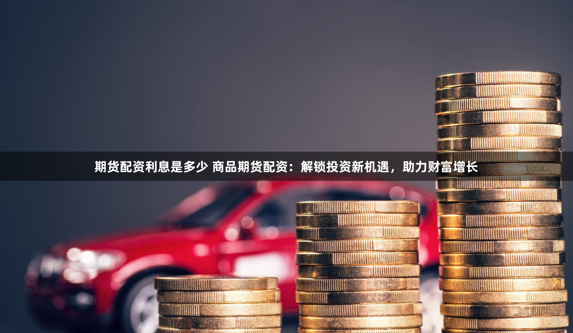 期货配资利息是多少 商品期货配资：解锁投资新机遇，助力财富增长