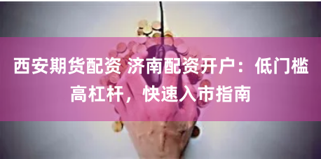 西安期货配资 济南配资开户：低门槛高杠杆，快速入市指南