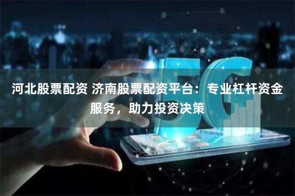 河北股票配资 济南股票配资平台：专业杠杆资金服务，助力投资决策