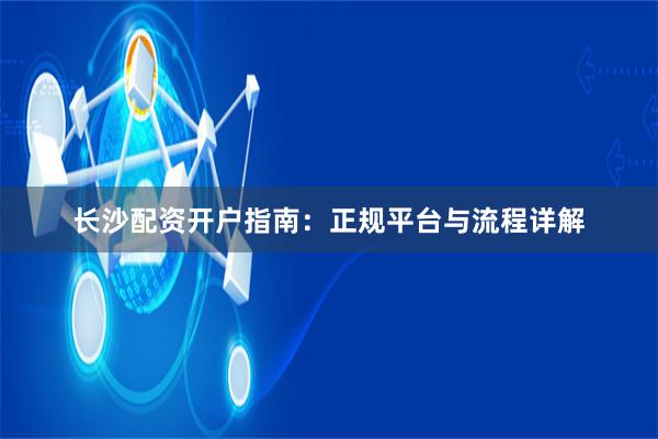 长沙配资开户指南：正规平台与流程详解